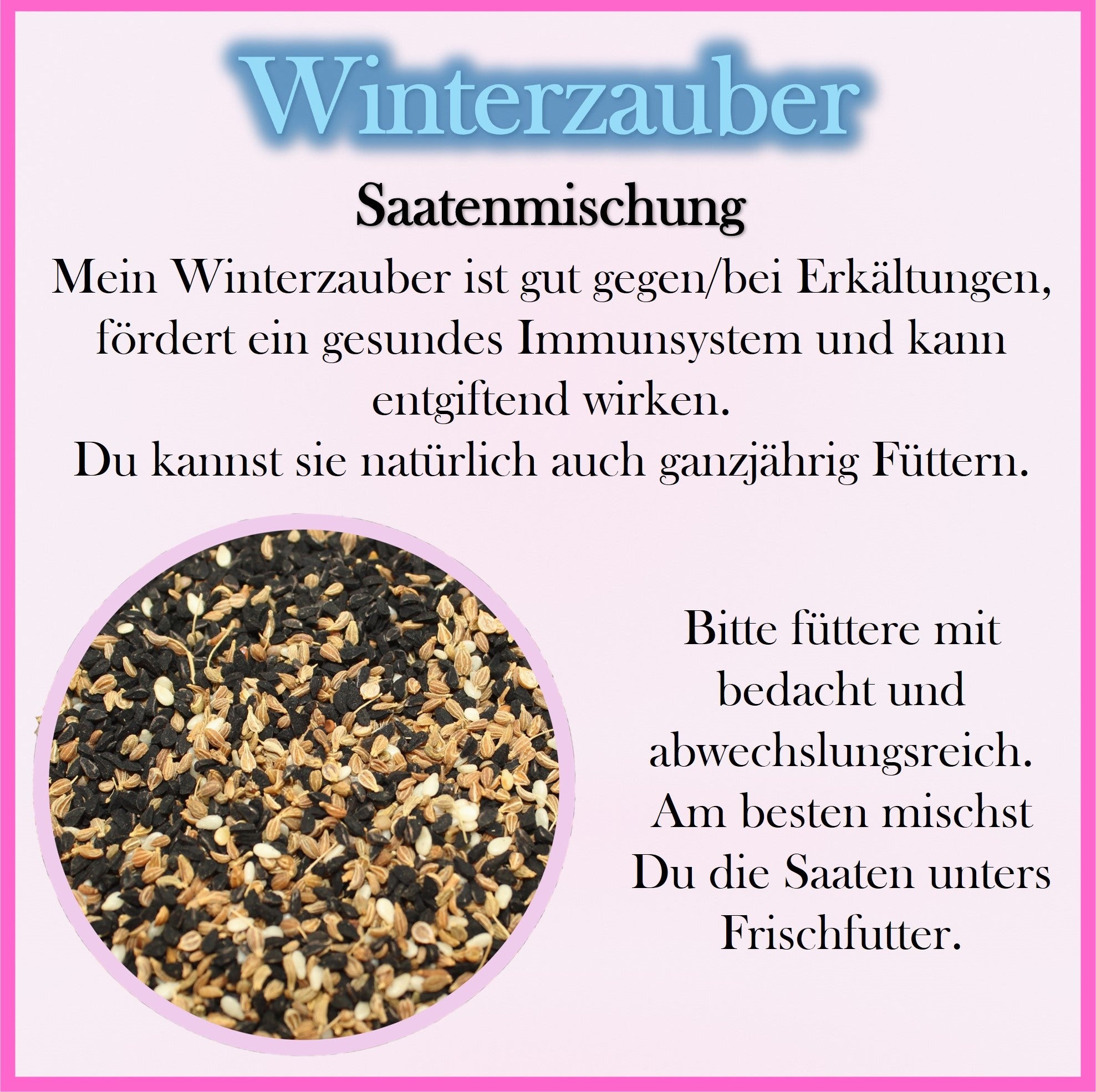 Winterzauber - Saatenmischung - Mein Winterzauber ist gut gegen/bei Erkรคltungen, fรถrdert ein gesundes Immunsystem und kann entgiftend wirken.
Du kannst sie natรผrlich auch ganzjรคhrig Fรผttern.
Bitte fรผttere mit 
bedacht und abwechslungsreich.
Am besten mischst
Du die Saaten unters Frischfutter.